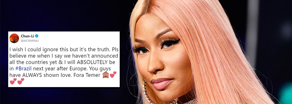 A rapper norte-americana Nicki Minaj confirmou que sua turnê mundial incluirá shows no Brasil e mostrou saber do atual momento político brasileiro ao concluir a resposta de um fã com um pedido de "fora Temer"; "Por favor acreditem quando eu digo que não anunciamos todos os países [que farão parte da turnê] ainda, mas eu vou absolutamente estar no Brasil no próximo ano, após viajar à Europa. Vocês sempre me mostram amor!", escreveu; "Fora, Temer", emendou em seguida postando ainda um emoji de um macaquinho com os olhos tampados e vários corações