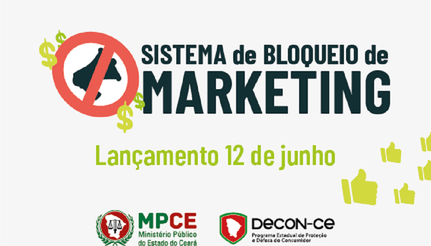 O Programa Estadual de Proteção e Defesa do Consumidor (DECON), do Ministério Público do Estado do Ceará (MPCE), lança nessa terça-feira (12), o Sistema de Bloqueio de Marketing. O sistema é uma plataforma, que tem como base a Lei n° 16.497, conhecida como Lista Antimarketing. A lei tem como objetivo proteger o consumidor que não deseja receber ofertas comerciais por meio de marketing direto ativo enviado por empresas através de ligações telefônicas, mensagens de texto e áudio e e-mail marketing