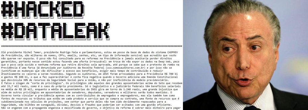 Um ataque de hackers invadiu o site da Previdência Social em protesto contra a reforma da Previdência, proposta pelo governo de Michel Temer. O grupo ameaçou divulgar os dados de milhões de brasileiros do sistema Cadprev, caso a reforma seja colocada em votação; "Olá, presidente Michel Temer, presidente Rodrigo Maia e parlamentares, estou em posse da base de dados do sistema CADPREV da Previdência, são milhares de nomes, CPFs, emails, senhas, etc, um tipo de informação sensível que acredito que vocês não querem ver exposta", dizem os hackers; "a Reforma não considera a realidade do trabalhador brasileiro, e o seu objetivo é satisfazer o mercado dando garantias aos bancos, um sistema que sempre penaliza os trabalhadores quando se vê ameaçado"