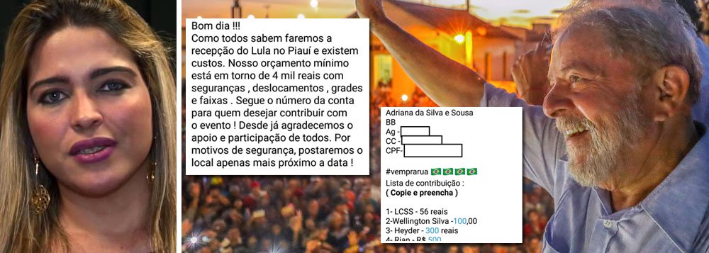 A médica Adriana Sousa e o movimento de Direita do Piauí organizarão protestos 'surpresa' durante a passagem do ex-presidente Lula pelo estado; o petista chega nesta sexta-feira (1); ligada à direita, Adriana Sousa integra o movimento conservador 'Vem Pra Rua' e citou uma lista de contribuição financeira com nomes de antipetistas que estariam financiando os futuros tumultos; a meta é alcançar o valor de R$ 4 mil para arcar com custos de deslocamento, segurança, entre outras despesas