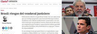 Principal veículo de comunicação da Argentina, o jornal Clarín desta quinta-feira 27 traz artigo em que questiona a condenação do ex-presidente Lula e classifica como uma triste ironia que Dilma Rousseff, uma presidente honesta, sem ligações profundas com a nefasta política brasileira, tenha sido deposta de seu cargo por "crime de responsabilidade"; embate entre estas duas figuras públicas tão queridas, referindo se a Lula e ao juiz Moro, só pode ser visto como uma catástrofe para o país que sucumbe em uma recessão jamais vista e escândalos que não acabam nunca. Seria um verdadeiro vendaval justiceiro se Lula terminasse preso, diz o jornal argentino