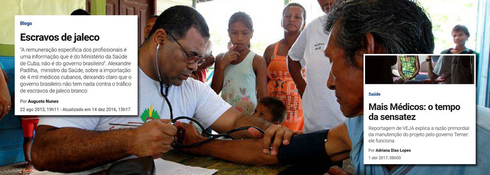 Revista Veja tem mudado de opinião sobre ações iniciadas pelo governo da presidente deposta Dilma Rousseff; um dos braços do golpe parlamentar na mídia, Veja já disse, por meio do colunista Augusto Nunes, que o Mais Médicos era "tráfico de escravos de jaleco"; agora, no governo de Michel Temer, descobriu que o programa, que levou médicos aos rincões do País e às periferias das grandes cidades, de fato funciona; "VEJA mostra o dia a dia de profissionais de três nacionalidades diferentes na Bahia e explica a razão primordial da manutenção do projeto: ele funciona", diz a edição da revista deste fim de semana