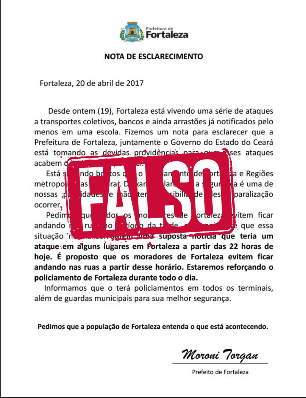 Em seu perfil oficial no Facebook, a Prefeitura de Fortaleza alerta que é falsa a suposta carta assinada pelo vice-prefeito Moroni Torgan, que pede para que a população não saia às ruas e alerta para ataques em vários pontos da cidade. “Muitas vezes passamos para frente informações que nem paramos para pensar de onde vieram. É necessário cada vez mais cuidado”, diz o texto