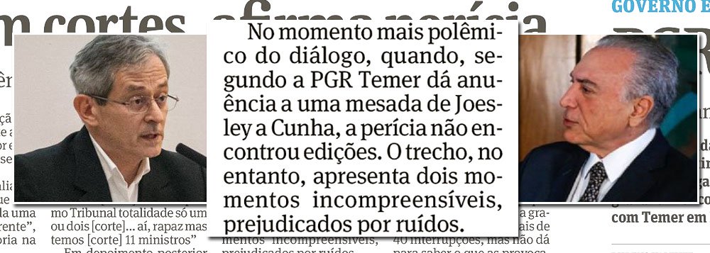 O jornal Folha de S. Paulo traz neste sábado, 20, reportagem em aponta que os áudios das gravações feitas pelo empresário Joesley Batista com Michel Temer foram editados, o que comprometeria a legalidade das acusação de que ele deu aval para a compra do silêncio de Eduardo Cunha na cadeia; apesar dos argumentos dos peritos ouvidos, a Folha sentiu-se obrigada a incluir em sua reportagem um fato fundamental: segundo os peritos, o trecho em que Temer fala que "tem que continuar isso", não foi alterado; além disso, enquanto chegava ao Palácio para conversar com Temer, Joesley escutava a CBN; a rádio fez a minutagem do programa e comparou com a duração do encontro e a volta do empresário ao carro, quando sintonizou novamente; resultado é que o áudio não foi cortado