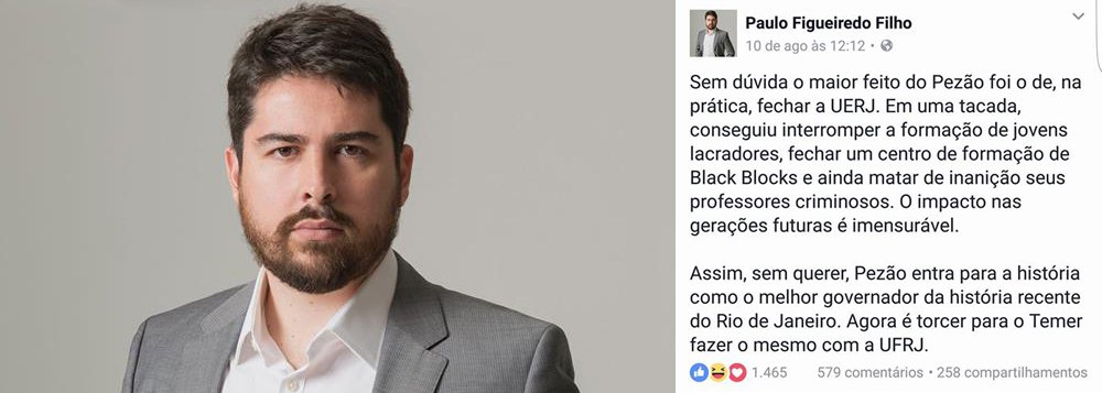 Neto do ditador João Figueiredo tripudia sobre a situação financeira calamitosa da Universidade Estadual do Rio de Janeiro (Uerj): "Sem dúvida, o maior feito do Pezão foi o de, na prática, fechar a UERJ", local de "formação de jovens lacradores" e de "formação de Black Blocks", postou Paulo Figueiredo Filho; o governo do Rio cortou pela metade os repasses da Uerj e a universidade praticamente fechou as portas; para Paulo Figueiredo, "será bom se Temer fizer o mesmo com a UFRJ"