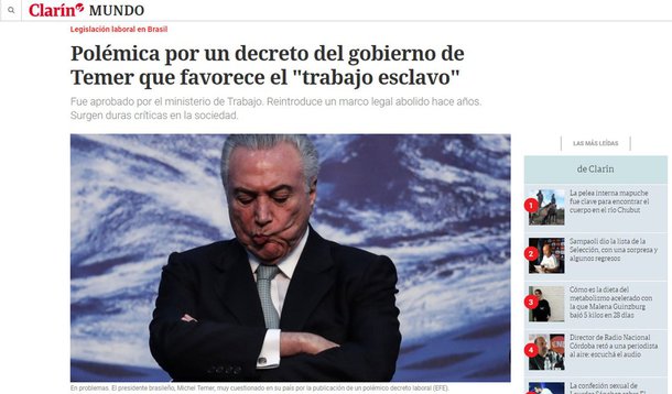 Reportagem do jornal argentino Clarín desta sexta-feira (20) classifica o decreto do governo de Michel Temer que libera na prática o trabalho escravo como "controverso, ácido e rejeitado por uma grande maioria"; Clarín descreve que o padrão dominante, assinado pelo ministro do Trabalho, Ronaldo Nogueira, afirma que só pode ser entendido como "escravidão" se houver "restrições à liberdade de circulação da vítima"; pior ainda, restringe a divulgação dos nomes das empresas que participaram do crime e que constituem a chamada "lista suja"