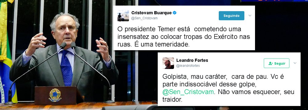 Senador Cristovam Buarque, (PPS-DF) foi duramente criticado no Twitter após dizer que o decreto de Michel Temer convocando tropas federais após os protestos ocorridos em Brasília era uma "insensatez" e uma "temeridade"; "O presidente Temer está cometendo uma insensatez ao colocar tropas do Exército nas ruas; "É uma temeridade", postou; "Golpista, mau caráter, cara de pau. Vc é parte indissociável desse golpe, @Sen_Cristovam. Não vamos esquecer, seu traidor", rebateu o jornalista Leandro Fortes