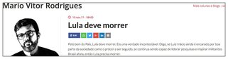"Pelo bem do País, Lula deve morrer. Eis uma verdade incontestável. Digo, se Luiz Inácio ainda é encarado por boa parte da sociedade como o prócer a ser seguido, se continua sendo capaz de liderar pesquisas e inspirar militantes Brasil afora, então Lula precisa morrer", escreveu o colunista Mário Vítor Rodrigues; nas redes sociais, a reação foi imediata e o PT o acusou de incitação à violência; "Alguém escreveu que John Lennon deveria morrer antes que outro matasse. Alguém escreveu morra Luther King e outro o matou", lembrou a deputada Maria do Rosário