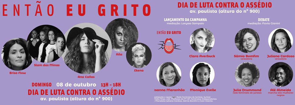 Um grupo de mulheres lançará em 08/10 em São Paulo, o movimento 'Então eu grito', com o objetivo de combater o assédio sexual; o movimento surge após frequentes casos de assédio no transporte público paulistano e contará com as presenças das cantoras Ana Cañas, Aíla e BrisaFlow, a ativista Monique Evelle, a nadadora Joanna Maranhão, a escritora Clara Averbuck e o Slam das Minas, além das vereadoras Juliana Cardoso (PT) e Sâmia Bomfim (Psol)