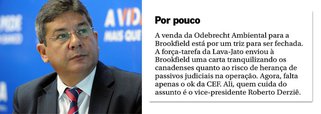 Caberá ao vice-presidente de Governo da Caixa Econômica, Roberto Derziê, braço-direito de Temer e citado em negociações de pagamento de propina no FI-FGTS, concretizar a venda da Odebrecht Ambiental para o grupo canadense Brookfield; é o que informa o colunista Lauro Jardim neste domingo, 2; isso porque o FI-FGTS é dono de 30% da companhia, que teve os outros 70% vendidos para a gestora canadense Brookfield, numa transação que pode chegar a R$ 2,75 bilhões