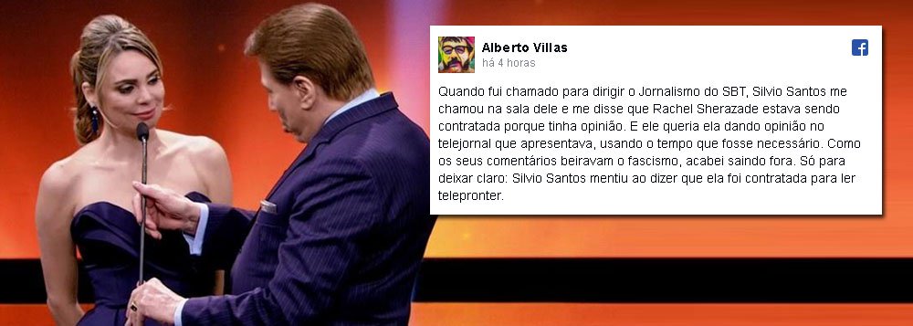 Jornalista Alberto Villas usou sua página no Facebook para desmentir a afirmação feita pelo apresentador e dono da rede de televisão SBT, Sílvio Santos, de que a apresentadora e jornalista Rachel Sheherazade apenas "foi contratada para ler notícias, não para dar sua opinião"; "Quando fui chamado para dirigir o Jornalismo do SBT, Silvio Santos me chamou na sala dele e me disse que Rachel Sherazade estava sendo contratada porque tinha opinião", postou