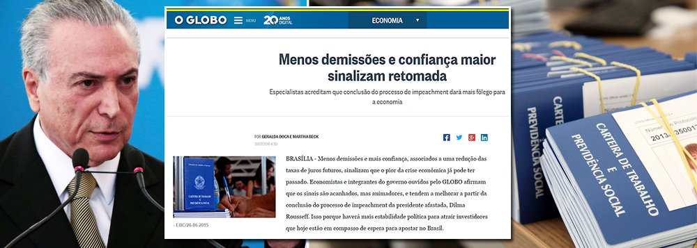 Empenhado em buscar boas notícias para tentar justificar o golpe que apoiou, o jornal O Globo noticia uma nova forma de volta da confiança na economia: os empresários ainda estão demitindo seus funcionários, mas estão demitindo num ritmo menor; ou seja: na prática, a renda dos brasileiros ainda está encolhendo, o que tende a retardar qualquer retomada dos investimentos e do crescimento econômico; neste domingo, a Folha se deu conta de que o golpe está quebrando o País com a farra fiscal que vem sendo promovida pelo interino Michel Temer para se manter no poder; em breve, será a vez do Globo