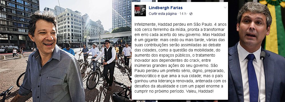 Senador Lindbergh Farias (PT-RJ) diz que a capital paulista "perdeu um prefeito sério, digno, preparado, democrático e que ama a sua cidade; mas o país ganhou uma liderança renovada, antenada com os desafios da atualidade e com um papel enorme a cumprir no próximo período"; ele afirma ainda que Fernando Haddad foi alvo do "cerco ferrenho da mídia, pronta a transformar em erro cada acerto do seu governo"