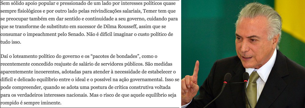 No editorial "O ônus da interinidade", o jornal Estado de S. Paulo, da família Mesquita, pede tolerância da sociedade com os gastos adicionais de R$ 125 bilhões do interino Michel Temer para tentar consolidar seu impeachment; "Temer tem que se preocupar também em dar sentido e continuidade a seu governo, cuidando para que se transforme de substituto em sucessor de Dilma Rousseff", diz o texto; "Daí o loteamento político do governo e os 'pacotes de bondades', como o recentemente concedido reajuste de salário de servidores públicos"; ou seja: vale torrar R$ 125 bilhões para consolidar um golpe