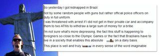 Lutador de jiu-jitsu neozelandês Jason Lee denunciou ontem, em seu perfil na rede social Facebook, ter sido sequestrado por homens com uniformes de policiais, no Rio de Janeiro; homens teriam exigido que Jason os levasse até caixas eletrônicos para retirar uma "grande soma de dinheiro para suborno";"Não sei o que é mais deprimente: o fato de essas coisas estarem acontecendo com estrangeiros tão perto dos Jogos Olímpicos ou o fato de os brasileiros terem de viver em uma sociedade que permite essa situação diariamente", escreveu; Lee está há dez meses no Brasil para aprimorar suas técnicas de jiu-jitsu, já que o país é referência no esport