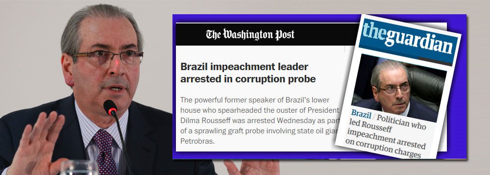  “O poderoso ex-presidente da câmara baixa do Brasil que liderou a deposição do presidente Dilma Rousseff foi preso quarta-feira como parte de uma investigação que se espalhou  envolvendo a gigante petrolífera estatal Petrobras”, noticiou o Washington Post, conforme destaca o Tijolaço; já o britânico The Guardian lembra que Cunha foi "o político brasileiro que orquestrou o impeachment de primeira mulher presidente do país”
