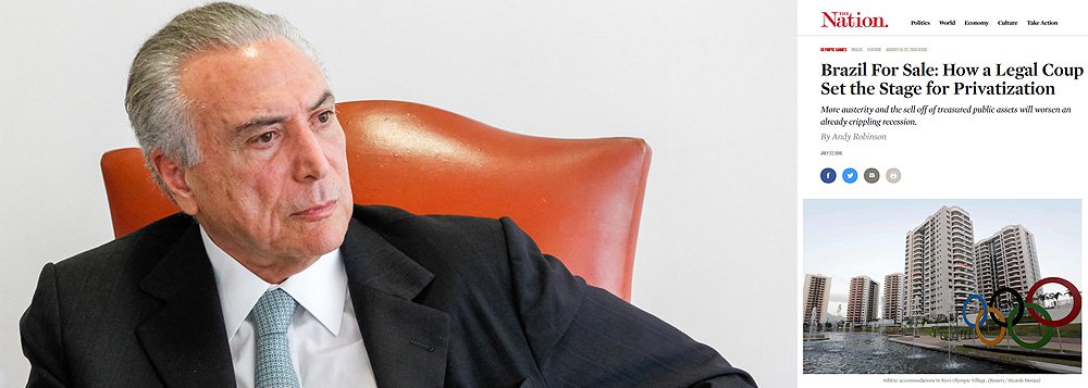 Em reportagem especial publicada na revista The Nation, o jornalista Andy Robinson afirma que o golpe de estado que levou Michel Temer ao poder provisório abriu espaço para uma onda de austeridade e privatização selvagem, que aprofundará ainda mais a recessão brasileira; ontem, a Petrobras vendeu um de seus mais promissores campos do pré-sal por um terço do preço, segundo o jornalista Fernando Brito, do Tijolaço; leia a íntegra
