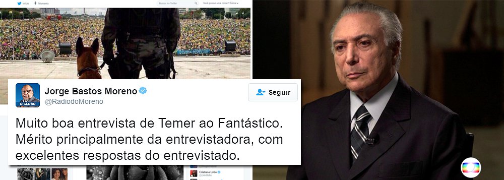 "Muito boa entrevista de Temer ao Fantástico. Mérito principalmente da entrevistadora, com excelentes respostas do entrevistado", tuitou Jorge Bastos Moreno, colunista do Globo muito próximo a Michel Temer, quando o Brasil fervia com apitaços e panelaços; tom oficialista da Globo já pode ser notado em colunas como as de Merval Pereira e também nos editoriais da família Marinho