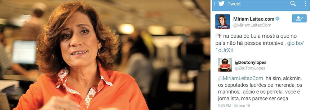 Um internauta rebateu a jornalista Miriam Leitão no Twitter; ao publicar o texto: "PF na casa de Lula mostra que no país não há pessoa intocável", a colunista de O Globo recebeu uma resposta do perfil @zeutonylopes que desmontou em poucos caracteres sua avaliação; "Há sim, Alckmin, os deputados ladrões de merenda, os Marinhos, Aécio e os Perrela. Você é jornalista, mas parece ser cega", respondeu