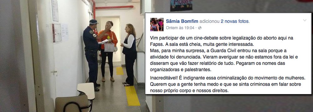 No último sábado, mulheres que participavam de um cine-debate sobre a legalização do aborto na FAPSS – Faculdade Paulista de Serviço Social –viram o evento ser interrompido por soldados da Guarda Metropolitana; eles informaram que o encontro havia sido “denunciado” e estavam lá para averiguar se não havia nada fora da lei; "Em que democracia estamos vivendo?", pergunta a jornalista Tereza Cruvinel, que relata o evento