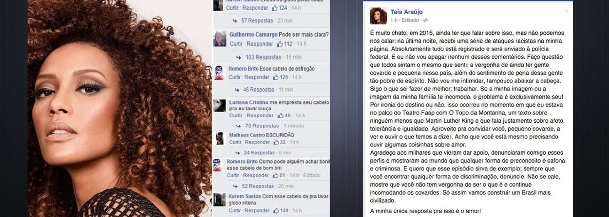 Uma das mais belas e talentosas atrizes brasileiras, Taís Araújo respondeu, neste domingo, em seu Facebook, aos ataques racistas e covardes de que foi vítima, desde que atualizou sua imagem de perfil, na rede social; "Quero que esse episódio sirva de exemplo: sempre que você encontrar qualquer forma de discriminação, denuncie. Não se cale, mostre que você não tem vergonha de ser o que é e continue incomodando os covardes. Só assim vamos construir um Brasil mais civilizado", afirmou; perfis dos criminosos online serão repassados à Polícia Federal; "Se a minha imagem ou a imagem da minha família te incomoda, o problema é exclusivamente seu!", disse a atriz
