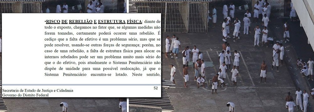 A Secretaria de Justiça do Distrito Federal elaborou um relatório apontando o risco de rebelião na Penitenciária do Distrito Federal I (PDF), de onde dez presos de alta periculosidade fugiram no último domingo (21) – quatro ainda não foram recapturados. A soma das penas dos quatro foragidos ultrapassa 242 anos de prisão; a unidade, que fica no Complexo Penitenciário da Papuda, abriga 3,4 mil internos, mas tem capacidade apenas para 1.584, uma superlotação de 114%; "A falta de estrutura física para alocar os internos rebelados pode ser um problema muito mais sério do que o do efetivo, pois atualmente o sistema penitenciário não dispõe de unidade para uma possível realocação, já que o sistema penitenciário encontra-se lotado", diz o documento