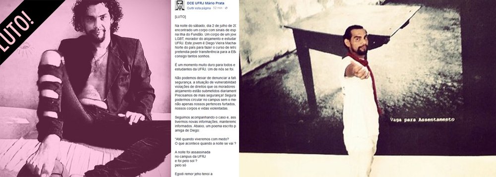 Foi encontrado na noite de sábado (2), próximo ao alojamento de estudantes da Universidade Federal do Rio de Janeiro (UFRJ) na Ilha do Fundão, zona norte do Rio, o corpo do estudante de letras Diego Vieira Machado; de acordo com informações postadas nas redes sociais pelo Diretório Central dos Estudantes da UFRJ Mário Prata, Diego era negro, LGBT, natural do Pará e foi encontrado com sinais de espancamento