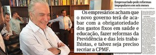 O eventual futuro governo Michel Temer, que será empossado se a presidente Dilma Rousseff vier a ser afastada temporariamente pelo Senado, já está sendo cobrado pelos empresários a adotar uma agenda de reformas que suprime direitos sociais e pode trazer de volta até a CPMF, para fazer frente ao déficit fiscal; "Os empresários acham que o novo governo terá de acabar com a obrigatoriedade dos gastos fixos em saúde e educação, fazer reformas da Previdência e das leis trabalhistas, e talvez seja preciso recriar a CPMF", informa reportagem da Folha; na véspera do impeachment, a presidente Dilma Rousseff acusou o vice de pretender eliminar ganhos sociais; Temer respondeu dizendo tratar-se de "mentira rasteira"