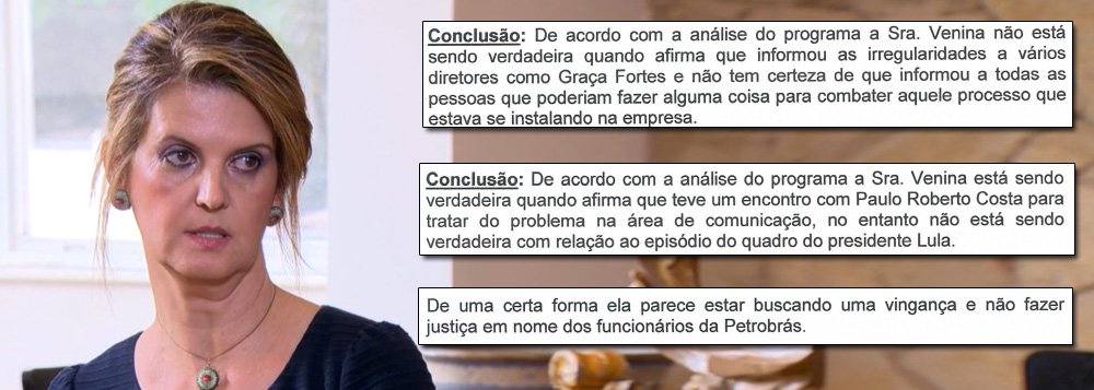 Empresa especializada em tecnologia de análise de voz detecta, ao analisar a entrevista concedida por Venina Velosa da Fonseca ao Fantástico, que ela não foi verdadeira em diversos relatos, como no episódio em que Paulo Roberto Costa apontou para um quadro do ex-presidente Lula e perguntou: "você quer derrubar todo mundo?"; outros momentos em que ela mentiu foram quando disse que "informou as irregularidades a vários diretores como Graça Foster" e até sobre ter entregue documentação adicional ao Ministério Público; para o perito que assina o documento, Venina, "de uma certa forma, parece estar buscando uma vingança e não fazer justiça em nome dos funcionários da Petrobras"; veja a íntegra