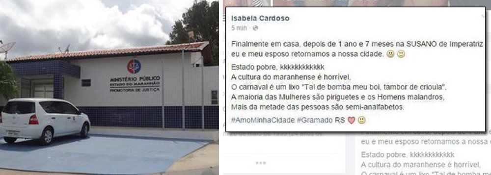 Ministério Público do Maranhão informou que será aberta uma ação contra a gaúcha Isabela Cardoso, de 24 anos, por ela criticar via Facebook os hábitos e a cultura do Maranhão; ela morava em Imperatriz, segunda maior cidade do Estado, e seria esposa de um funcionário da empresa Suzano Papel e Celulose; "Finalmente em casa, depois de 1 ano e 7 meses na SUSANO de Imperatriz eu e meu esposo retornamos a nossa cidade. Estado pobre kkkkkkkkk. A cultura maranhense é horrível", disse; "Mais da metade das pessoas são semi-analfabetos (sic) #AmoMinhaCidade #Gramado RS"; MP tratará declarações como crime