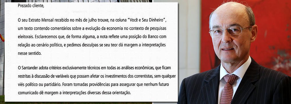 Texto assinado por Conrado Engel, vice-presidente executivo sênior do varejo, se desculpa com clientes de alta renda pelo comunicado publicado anteriormente no qual atrelava o crescimento da presidente Dilma Rousseff nas pesquisas à piora do cenário econômico: "O seu Extrato Mensal recebido no mês de julho trouxe, na coluna 'Você e seu dinheiro', um texto contendo comentários sobre a evolução da economia no contexto de pesquisas eleitorais. Esclarecemos que, de forma alguma, a nota reflete uma posição do banco com relação ao cenário político, e pedimos desculpas se seu teor dá margem a interpretações nesse sentido"