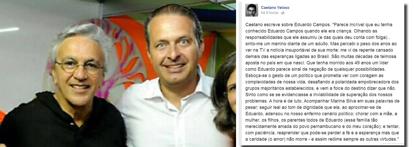 O cantor e compositor Caetano Veloso demonstrou pesar nesta quinta-feira, 14, em sua página no Facebook, pela morte do presidenciável do PSB, Eduardo Campos, morto no acidente aéreo na área urbana de Santos, nessa quarta-feira, 13, que chocou o país; "Parece incrível que eu tenha conhecido Eduardo Campos quando ele era criança. Olhando as responsabilidades que ele assumiu (e das quais deu conta com folga) , sinto-me um menino diante de um adulto. Mas percebi o peso dos anos ao ver na TV a notícia insuportável de sua morte: me vi de repente cansado demais das esperanças ligadas ao Brasil. São muitas décadas de teimosa aposta no país em que nasci. Que tenha morrido aos 49 anos um líder como Eduardo parece sinal de negação de quaisquer possibilidades", escreveu Caetano