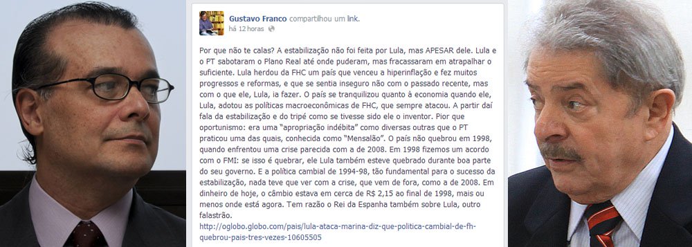 Famoso por uma gestão no Banco Central, entre 1997 e 1999, na qual queimou mais de US$ 50 bilhões em reservas brasileiras para sustentar uma ficção chamada paridade do real com o dólar, economista troca pitacos por um verdadeiro coice; "por que não te calas?", mandou Gustavo Franco a Lula, em postagem no Facebook; para ele, estabilidade do País deu certo "APESAR" de Lula e do PT; para efeito de quem é quem: entre 1994 e 2000, quando Franco foi duas vezes presidente do BC, dívida externa brasileira saltou de US$ 120 bilhões para US$ 250 bilhões; a partir do governo Lula, País construiu reservas superiores a US$ 300 bilhões; por que não te lembras, Gustavo?