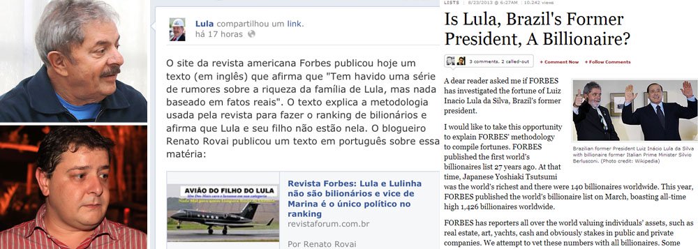 Revista americana, que todos os anos elabora a lista das pessoas mais ricas do mundo, desmente, oficialmente, rumores sobre a riqueza do ex-presidente Lula e de seu filho Fábio Luís Lula da Silva, o Lulinha; Lula destacou a notícia em sua página no Facebook; na internet, mentiras sobre o patrimônio de ambos têm sido disseminadas há vários meses; entre os políticos brasileiros, o único bilionário é Guilherme Leal, que foi vice na chapa de Marina Silva em 2010 e é um de seus principais apoiadores