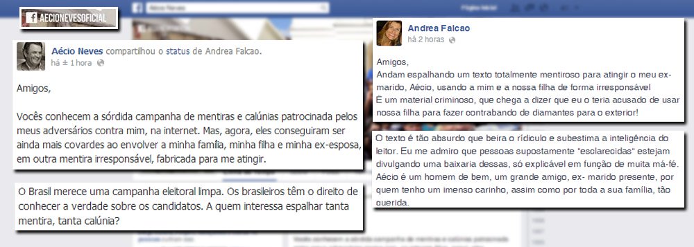 Presidenciável do PSDB, Aécio Neves denunciou nesta quarta-feira 2, em post em sua conta no Facebook, uma "sórdida campanha de mentiras" em torno de um falso bate-boca entre ele e sua ex-mulher, Andréa Falcão, sobre transporte de malas de dinheiro e diamantes para o exterior; "O absurdo e a covardia dos autores dessa calúnia são exemplos de tudo o que não podemos mais aceitar na atividade política no nosso País", publicou Aécio; Andréa também usou a rede social para se defender "O texto é tão absurdo que beira o ridículo e subestima a inteligência do leitor. Eu me admiro que pessoas supostamente 'esclarecidas' estejam divulgando uma baixaria dessas, só explicável em função de muita má-fé", acrescentou 